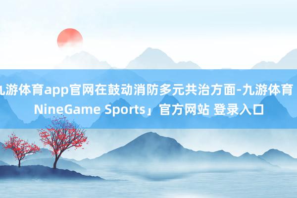 九游体育app官网在鼓动消防多元共治方面-九游体育「NineGame Sports」官方网站 登录入口