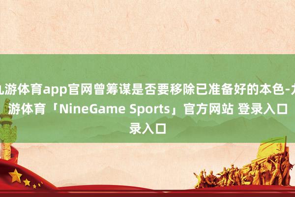 九游体育app官网曾筹谋是否要移除已准备好的本色-九游体育「NineGame Sports」官方网站 登录入口
