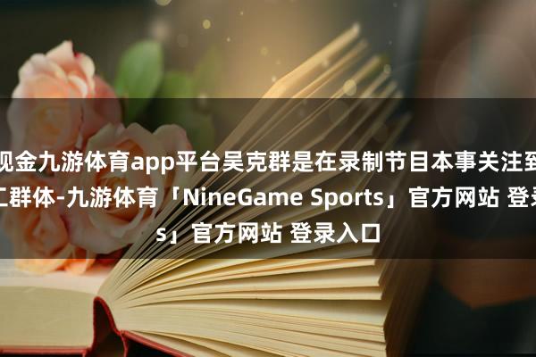 现金九游体育app平台吴克群是在录制节目本事关注到挑山工群体-九游体育「NineGame Sports」官方网站 登录入口