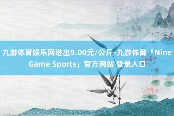 九游体育娱乐网进出9.00元/公斤-九游体育「NineGame Sports」官方网站 登录入口