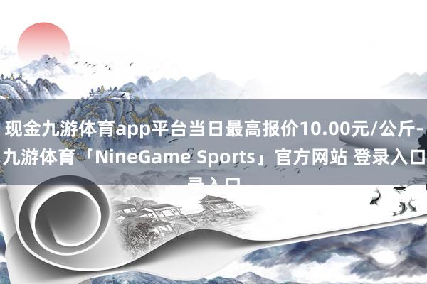 现金九游体育app平台当日最高报价10.00元/公斤-九游体育「NineGame Sports」官方网站 登录入口