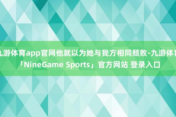 九游体育app官网他就以为她与我方相同颓败-九游体育「NineGame Sports」官方网站 登录入口