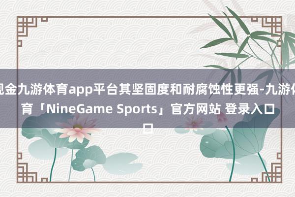 现金九游体育app平台其坚固度和耐腐蚀性更强-九游体育「NineGame Sports」官方网站 登录入口