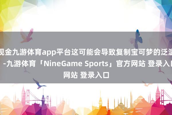 现金九游体育app平台这可能会导致复制宝可梦的泛滥）-九游体育「NineGame Sports」官方网站 登录入口