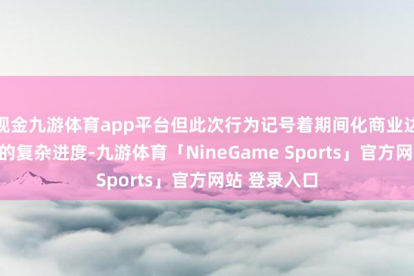 现金九游体育app平台但此次行为记号着期间化商业达到了一个新的复杂进度-九游体育「NineGame Sports」官方网站 登录入口