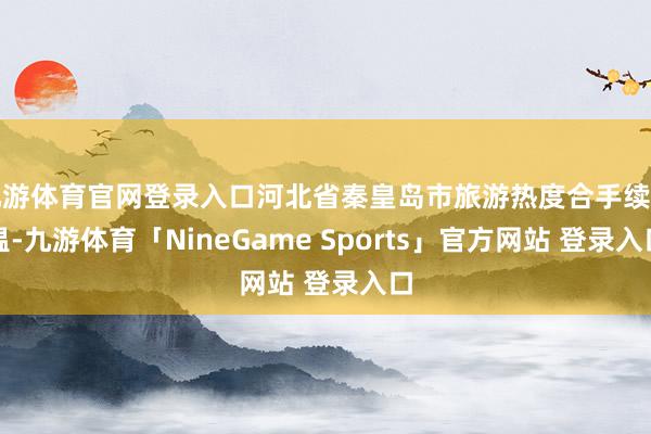 九游体育官网登录入口河北省秦皇岛市旅游热度合手续升温-九游体育「NineGame Sports」官方网站 登录入口