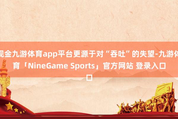 现金九游体育app平台更源于对“吞吐”的失望-九游体育「NineGame Sports」官方网站 登录入口