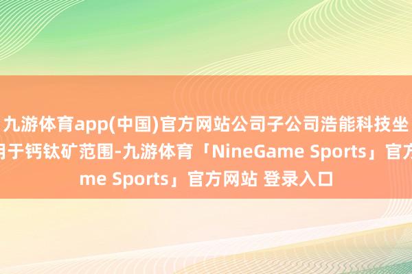 九游体育app(中国)官方网站公司子公司浩能科技坐褥的涂布机可用于钙钛矿范围-九游体育「NineGame Sports」官方网站 登录入口