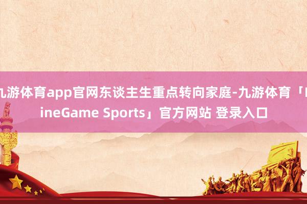 九游体育app官网东谈主生重点转向家庭-九游体育「NineGame Sports」官方网站 登录入口