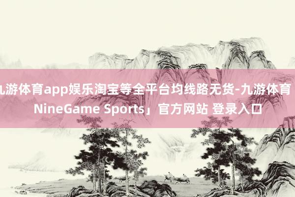 九游体育app娱乐淘宝等全平台均线路无货-九游体育「NineGame Sports」官方网站 登录入口