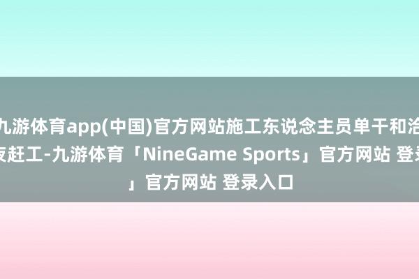 九游体育app(中国)官方网站施工东说念主员单干和洽、日夜赶工-九游体育「NineGame Sports」官方网站 登录入口