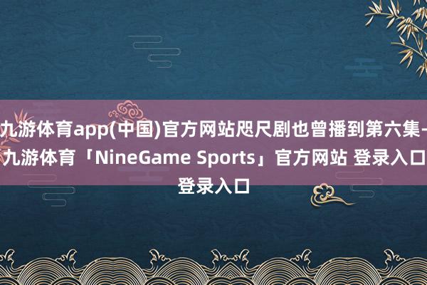 九游体育app(中国)官方网站咫尺剧也曾播到第六集-九游体育「NineGame Sports」官方网站 登录入口