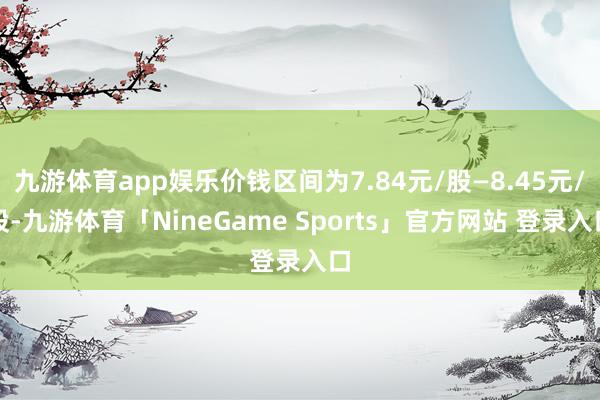 九游体育app娱乐价钱区间为7.84元/股—8.45元/股-九游体育「NineGame Sports」官方网站 登录入口