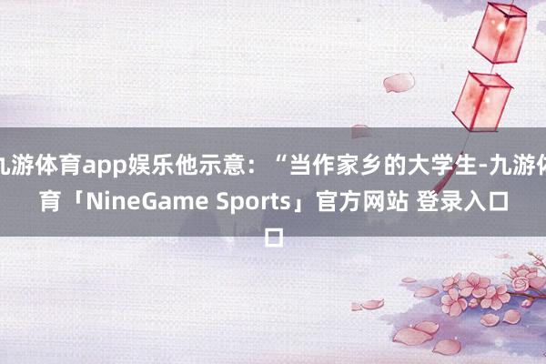 九游体育app娱乐他示意：“当作家乡的大学生-九游体育「NineGame Sports」官方网站 登录入口