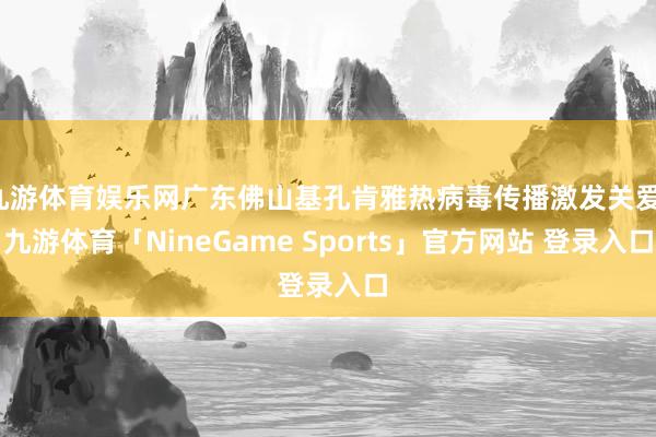 九游体育娱乐网广东佛山基孔肯雅热病毒传播激发关爱-九游体育「NineGame Sports」官方网站 登录入口