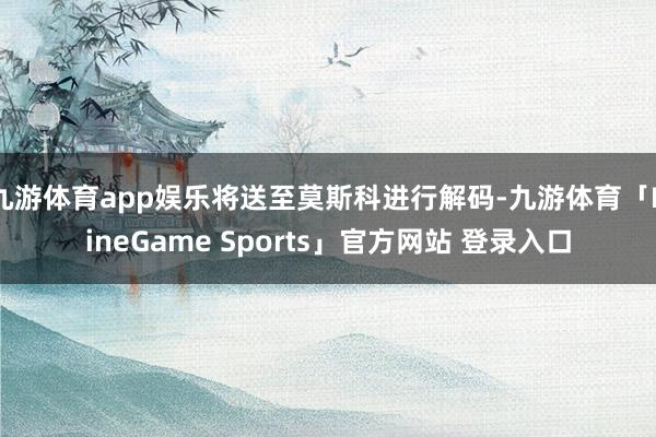 九游体育app娱乐将送至莫斯科进行解码-九游体育「NineGame Sports」官方网站 登录入口