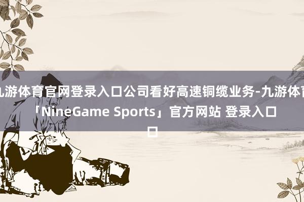 九游体育官网登录入口公司看好高速铜缆业务-九游体育「NineGame Sports」官方网站 登录入口