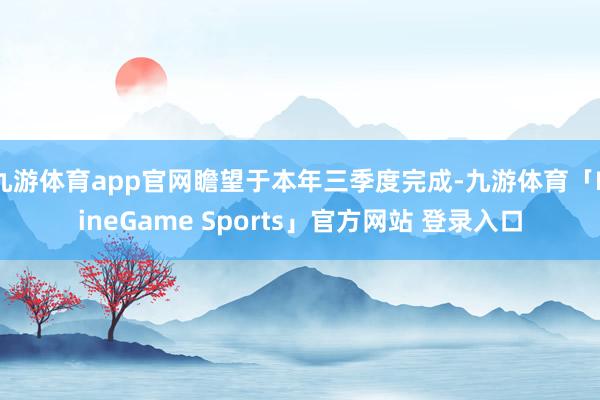 九游体育app官网瞻望于本年三季度完成-九游体育「NineGame Sports」官方网站 登录入口