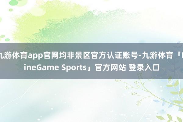 九游体育app官网均非景区官方认证账号-九游体育「NineGame Sports」官方网站 登录入口