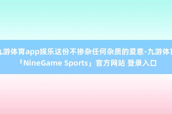 九游体育app娱乐这份不掺杂任何杂质的爱意-九游体育「NineGame Sports」官方网站 登录入口