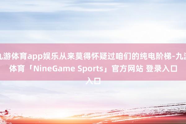 九游体育app娱乐从来莫得怀疑过咱们的纯电阶梯-九游体育「NineGame Sports」官方网站 登录入口