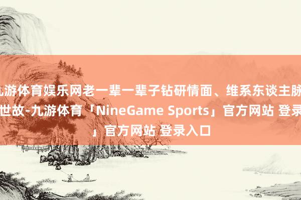 九游体育娱乐网老一辈一辈子钻研情面、维系东谈主脉、熟习世故-九游体育「NineGame Sports」官方网站 登录入口