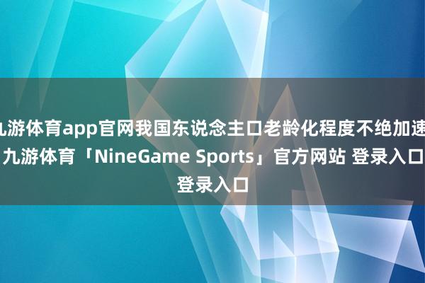 九游体育app官网我国东说念主口老龄化程度不绝加速-九游体育「NineGame Sports」官方网站 登录入口