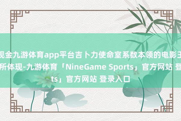 现金九游体育app平台吉卜力使命室系数本领的电影王人将有所体现-九游体育「NineGame Sports」官方网站 登录入口