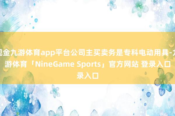 现金九游体育app平台公司主买卖务是专科电动用具-九游体育「NineGame Sports」官方网站 登录入口