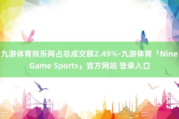 九游体育娱乐网占总成交额2.49%-九游体育「NineGame Sports」官方网站 登录入口