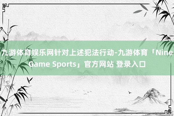九游体育娱乐网　　针对上述犯法行动-九游体育「NineGame Sports」官方网站 登录入口