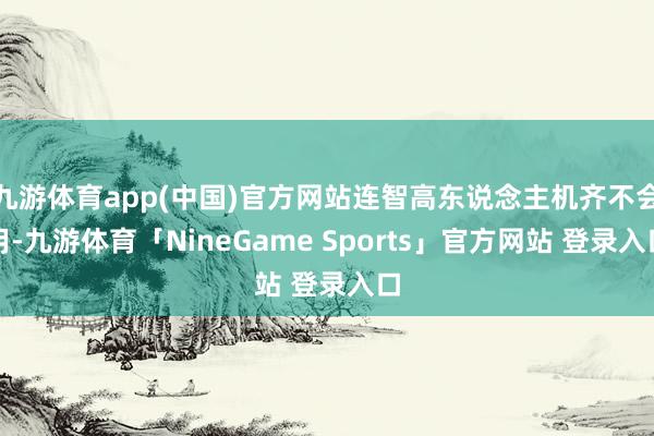 九游体育app(中国)官方网站连智高东说念主机齐不会用-九游体育「NineGame Sports」官方网站 登录入口