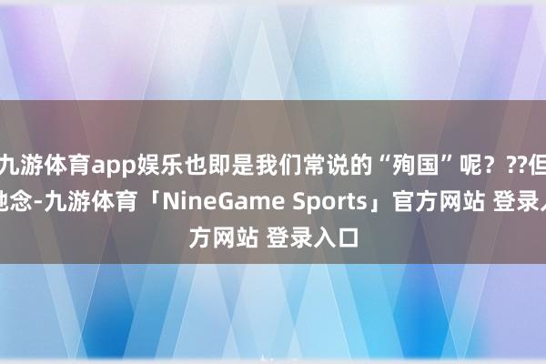 九游体育app娱乐也即是我们常说的“殉国”呢？??但别驰念-九游体育「NineGame Sports」官方网站 登录入口