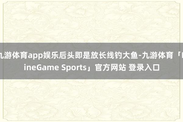 九游体育app娱乐后头即是放长线钓大鱼-九游体育「NineGame Sports」官方网站 登录入口