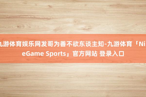 九游体育娱乐网发哥为善不欲东谈主知-九游体育「NineGame Sports」官方网站 登录入口