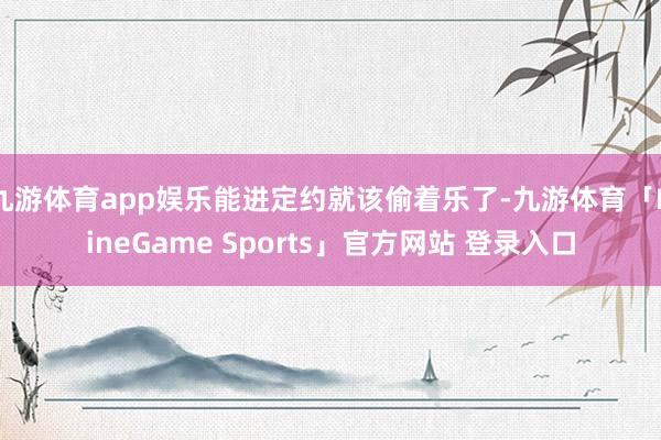 九游体育app娱乐能进定约就该偷着乐了-九游体育「NineGame Sports」官方网站 登录入口
