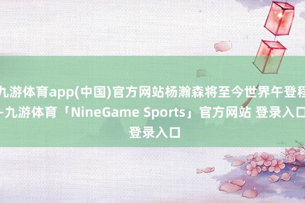 九游体育app(中国)官方网站杨瀚森将至今世界午登程-九游体育「NineGame Sports」官方网站 登录入口